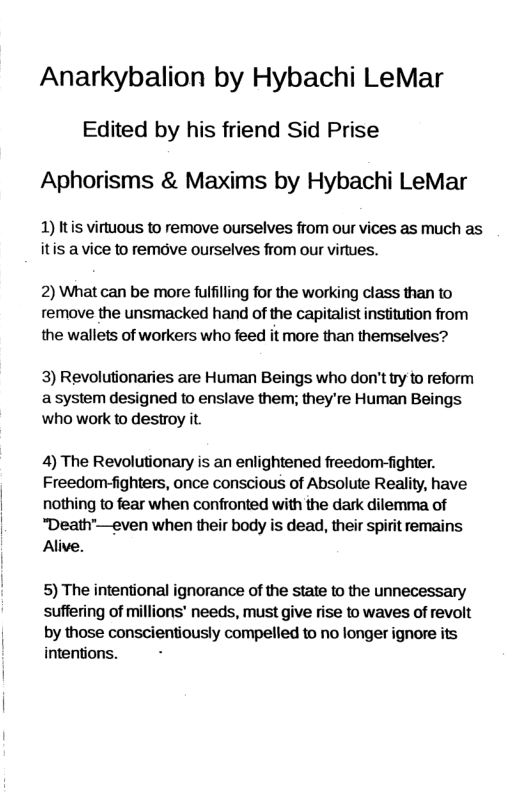 Anarkybalion by Hybachi LeMar Edited by his friend Sid Prise Aphorisms & Maxims by Hybachi LeMar 1) Itis virtuous to remove ourselves from our vices as much as itis a vice to remove ourselves from our virtues. 2) What can be more fulfilling for the working class than to remove the unsmacked hand of the capitalist institution from the wallets of workers who feed it more than themselves? 3) Revolutionaries are Human Beings who don’t ry to reform asystem designed o enslave them; they’re Human Beings who work to destroy it. 4) The Revolutionary is an enlightened freedom-fighter. Freedom-fighters, once conscious of Absolute Reality, have nothing to fear when confronted with the dark dilemma of “Death™—even when their body is dead, their spirit remains Alive. 5) The intentional ignorance of the state to the unnecessary suffering of millions’ needs, must give rise to waves of revolt by those conscientiously compelled to no longer ignore its intentions.